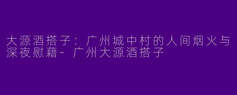 大源酒搭子:广州城中村的人间烟火与深夜慰藉-广州大源酒搭子