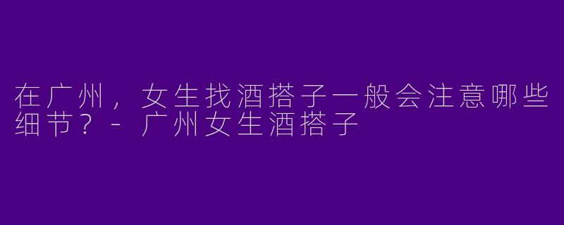 在广州,女生找酒搭子一般会注意哪些细节?-广州女生酒搭子