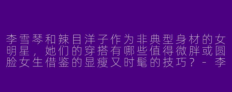 李雪琴和辣目洋子作为非典型身材的女明星,她们的穿搭有哪些值得微胖或圆脸女生借鉴的显瘦又时髦的技巧?-李雪琴辣目洋子穿搭