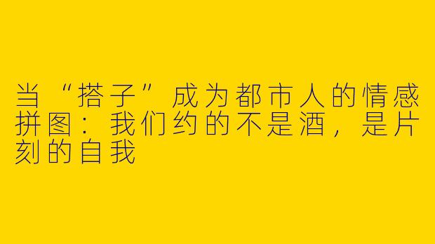 当“搭子”成为都市人的情感拼图：我们约的不是酒，是片刻的自我