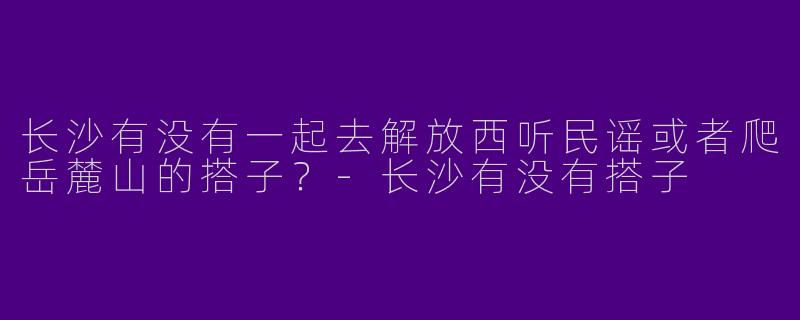 长沙有没有一起去解放西听民谣或者爬岳麓山的搭子？-长沙有没有搭子