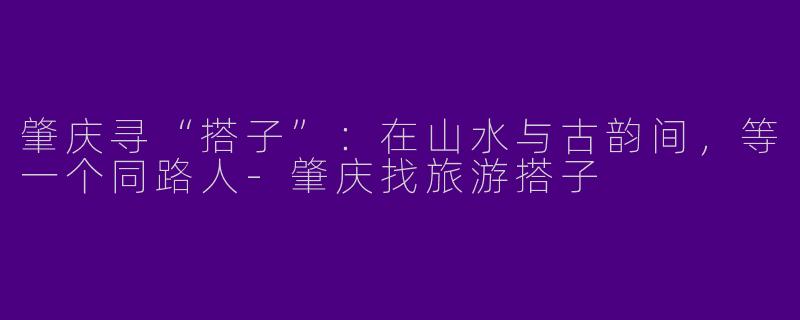 肇庆寻“搭子”:在山水与古韵间,等一个同路人-肇庆找旅游搭子