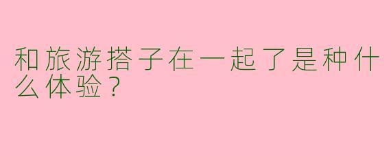 和旅游搭子在一起了是种什么体验？