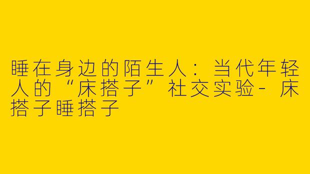 睡在身边的陌生人:当代年轻人的“床搭子”社交实验-床搭子睡搭子