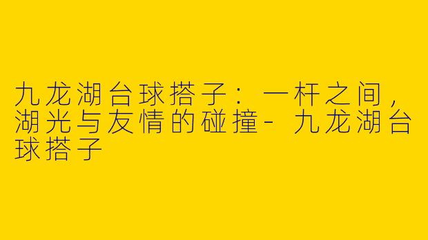 九龙湖台球搭子:一杆之间,湖光与友情的碰撞-九龙湖台球搭子