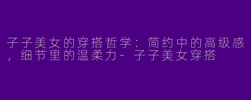 子子美女的穿搭哲学：简约中的高级感，细节里的温柔力-子子美女穿搭