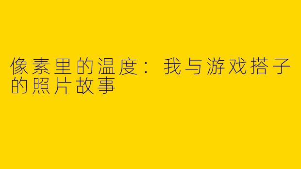 像素里的温度:我与游戏搭子的照片故事