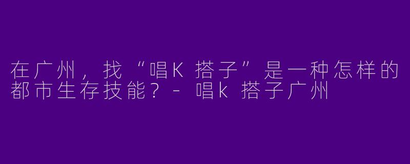 在广州，找“唱K搭子”是一种怎样的都市生存技能？-唱k搭子广州