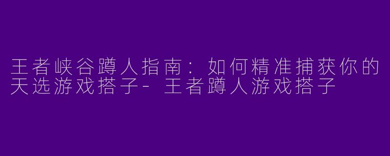 王者峡谷蹲人指南：如何精准捕获你的天选游戏搭子