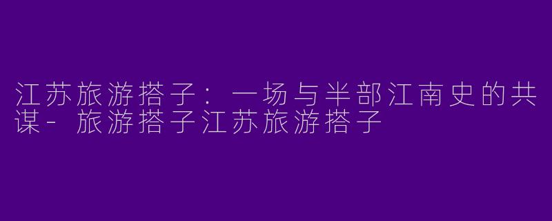 江苏旅游搭子:一场与半部江南史的共谋-旅游搭子江苏旅游搭子