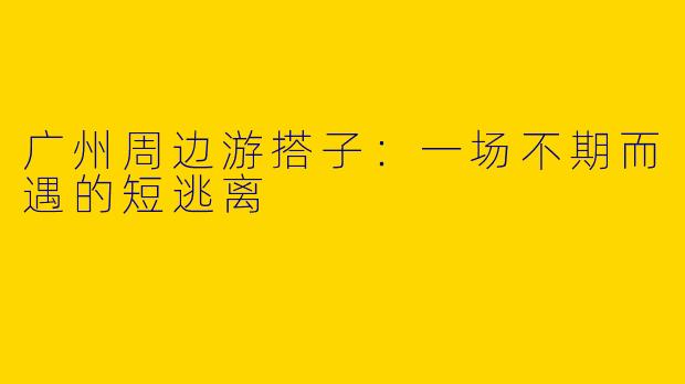 广州周边游搭子:一场不期而遇的短逃离