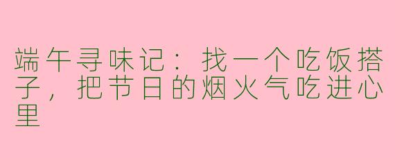 端午寻味记:找一个吃饭搭子,把节日的烟火气吃进心里