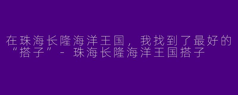 在珠海长隆海洋王国,我找到了最好的“搭子”-珠海长隆海洋王国搭子