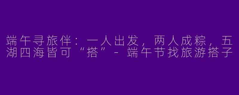 端午寻旅伴：一人出发，两人成粽，五湖四海皆可“搭”-端午节找旅游搭子