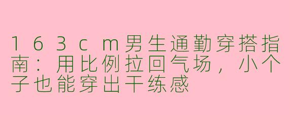 163cm男生通勤穿搭指南：用比例拉回气场，小个子也能穿出干练感