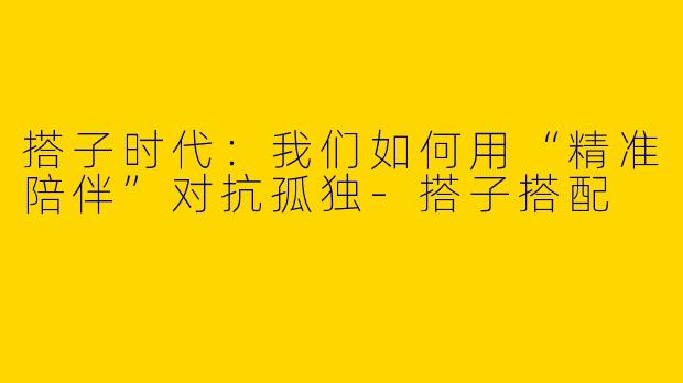 搭子时代：我们如何用“精准陪伴”对抗孤独-搭子搭配