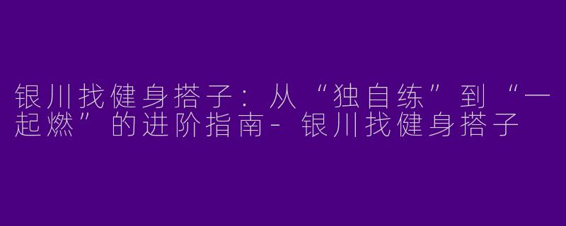银川找健身搭子：从“独自练”到“一起燃”的进阶指南-银川找健身搭子