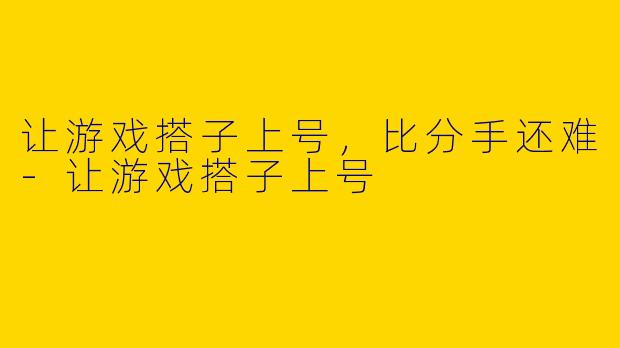 让游戏搭子上号,比分手还难-让游戏搭子上号