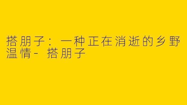 搭朋子：一种正在消逝的乡野温情-搭朋子