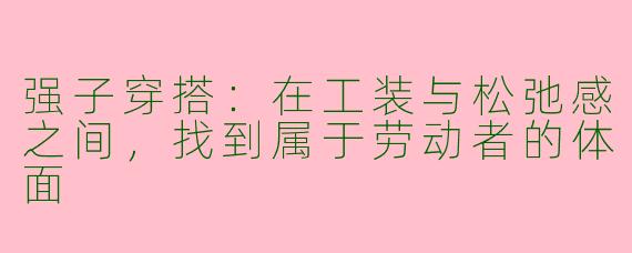 强子穿搭:在工装与松弛感之间,找到属于劳动者的体面