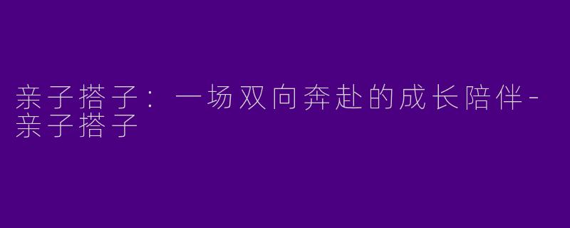 亲子搭子:一场双向奔赴的成长陪伴-亲子搭子