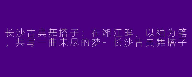 长沙古典舞搭子：在湘江畔，以袖为笔，共写一曲未尽的梦-长沙古典舞搭子