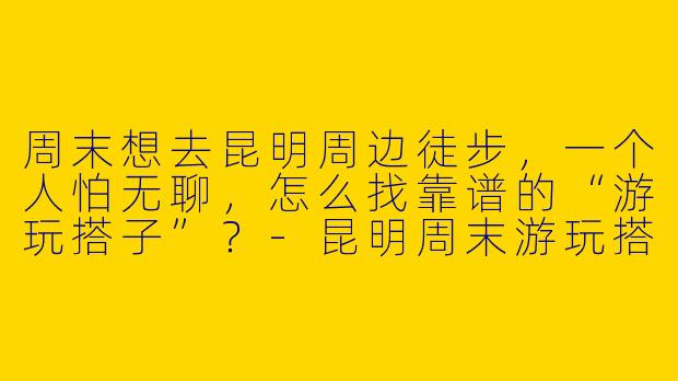 周末想去昆明周边徒步，一个人怕无聊，怎么找靠谱的“游玩搭子”？-昆明周末游玩搭子