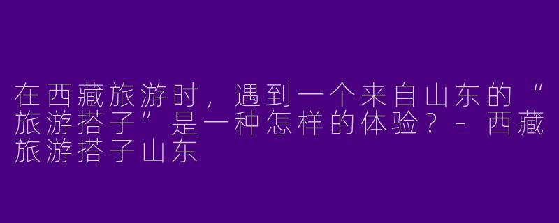 在西藏旅游时，遇到一个来自山东的“旅游搭子”是一种怎样的体验？