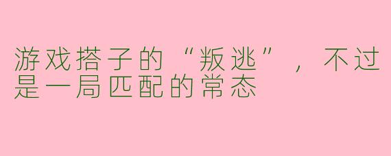 游戏搭子的“叛逃”,不过是一局匹配的常态