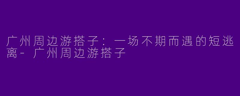 广州周边游搭子:一场不期而遇的短逃离-广州周边游搭子