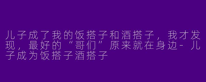 儿子成了我的饭搭子和酒搭子,我才发现,最好的“哥们”原来就在身边-儿子成为饭搭子酒搭子