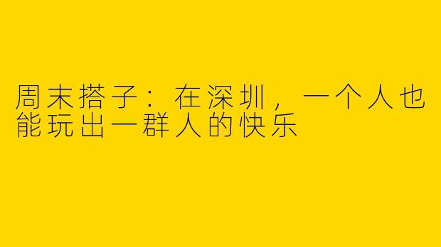 周末搭子:在深圳,一个人也能玩出一群人的快乐