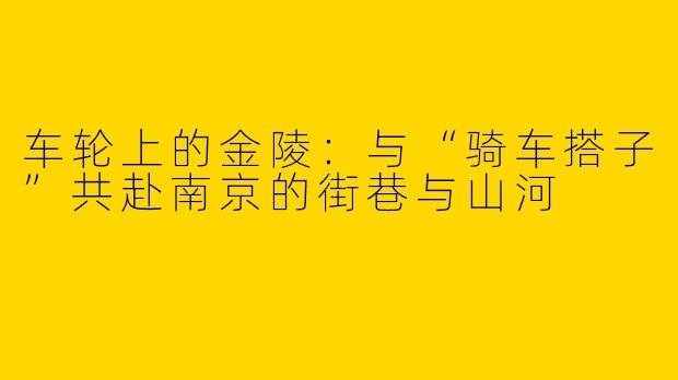 车轮上的金陵:与“骑车搭子”共赴南京的街巷与山河