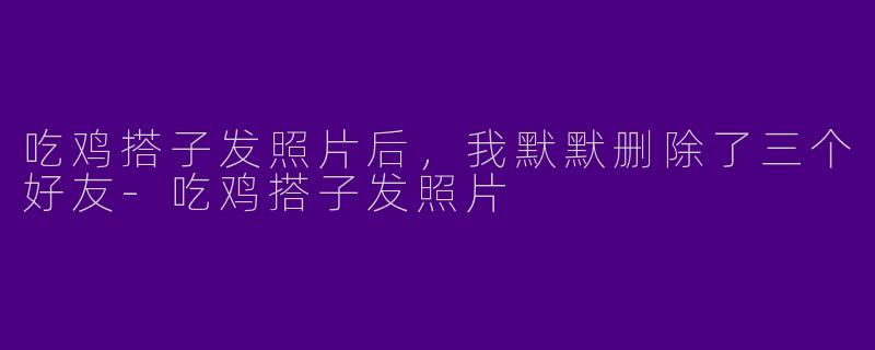 吃鸡搭子发照片后,我默默删除了三个好友-吃鸡搭子发照片