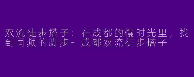 双流徒步搭子:在成都的慢时光里,找到同频的脚步-成都双流徒步搭子