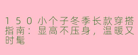 150小个子冬季长款穿搭指南：显高不压身，温暖又时髦