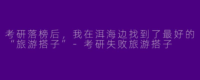 考研落榜后，我在洱海边找到了最好的“旅游搭子”-考研失败旅游搭子