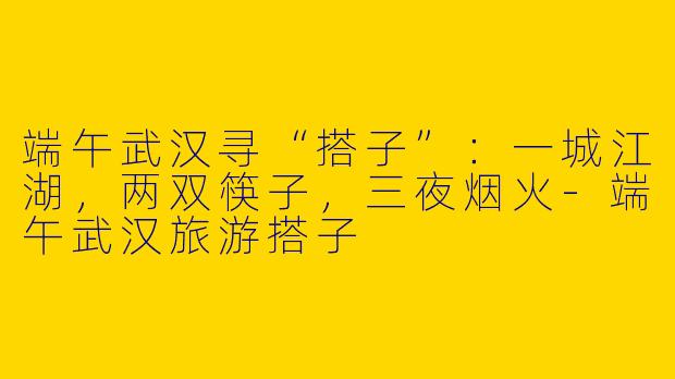 端午武汉寻“搭子”：一城江湖，两双筷子，三夜烟火