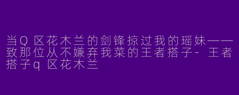 当Q区花木兰的剑锋掠过我的瑶妹——致那位从不嫌弃我菜的王者搭子-王者搭子q区花木兰