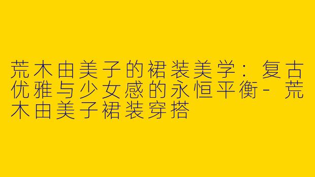 荒木由美子的裙装美学：复古优雅与少女感的永恒平衡-荒木由美子裙装穿搭