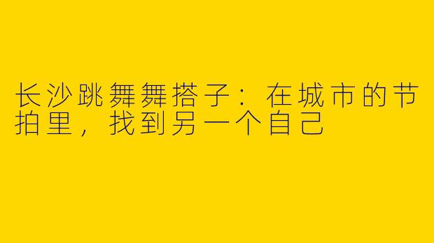 长沙跳舞舞搭子：在城市的节拍里，找到另一个自己