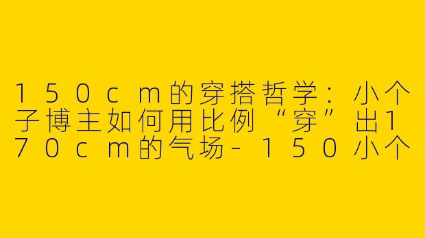 150cm的穿搭哲学：小个子博主如何用比例“穿”出170cm的气场-150小个子穿搭博主
