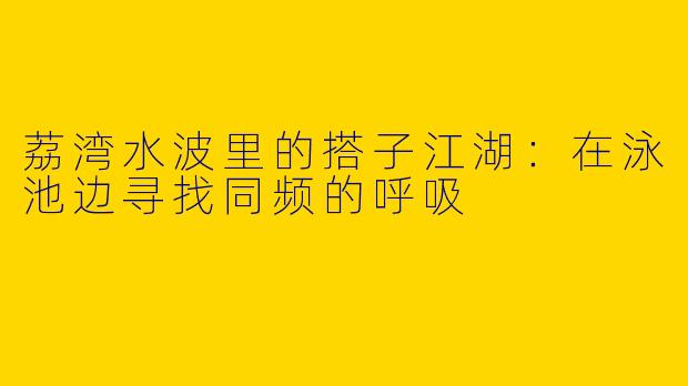 荔湾水波里的搭子江湖：在泳池边寻找同频的呼吸
