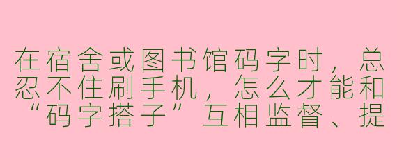 在宿舍或图书馆码字时,总忍不住刷手机,怎么才能和“码字搭子”互相监督、提高效率?