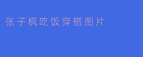 张子枫在吃饭穿搭图片中，通常展现出怎样的风格特点？
