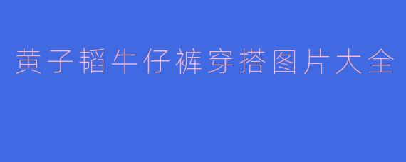 黄子韬牛仔裤穿搭图片大全