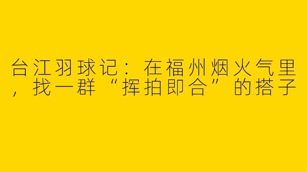 台江羽球记:在福州烟火气里,找一群“挥拍即合”的搭子