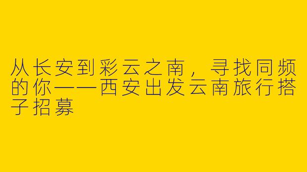 从长安到彩云之南,寻找同频的你——西安出发云南旅行搭子招募
