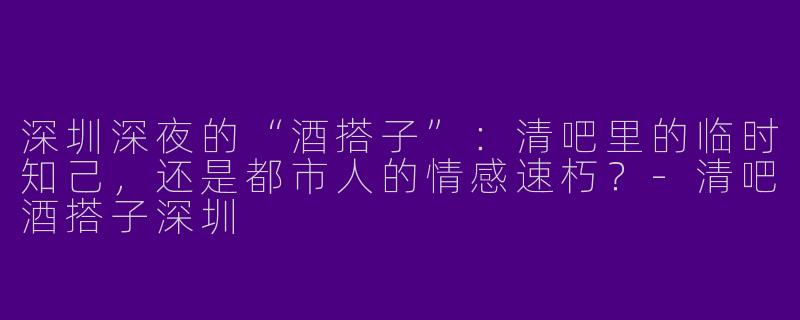 深圳深夜的“酒搭子”:清吧里的临时知己,还是都市人的情感速朽?-清吧酒搭子深圳