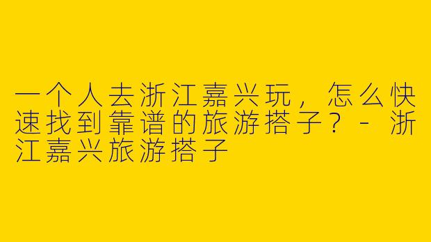 一个人去浙江嘉兴玩,怎么快速找到靠谱的旅游搭子?-浙江嘉兴旅游搭子